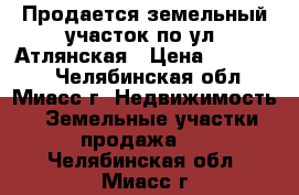 Продается земельный участок по ул. Атлянская › Цена ­ 250 000 - Челябинская обл., Миасс г. Недвижимость » Земельные участки продажа   . Челябинская обл.,Миасс г.